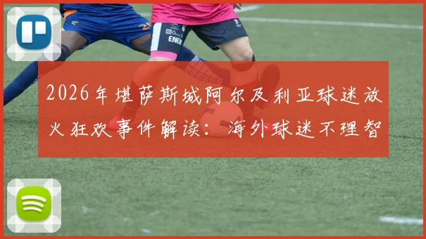 2026年堪萨斯城阿尔及利亚球迷放火狂欢事件解读：海外球迷不理智行为背后原因与管理困境