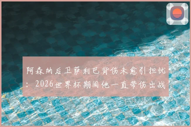阿森纳后卫萨利巴背伤未愈引担忧:2026世界杯期间他一直带伤出战,队报披露详情