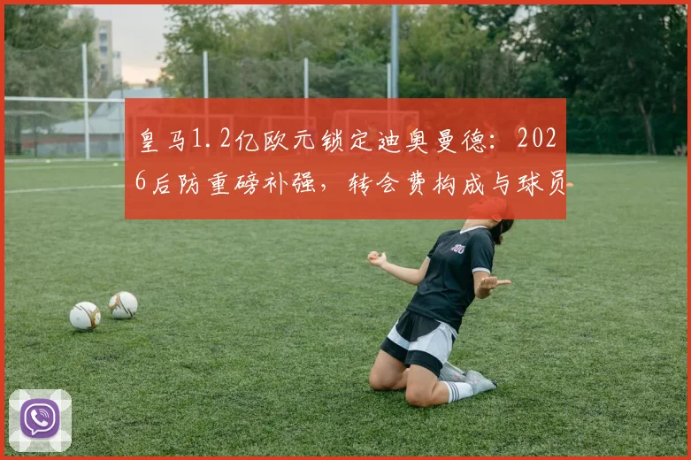 皇马1.2亿欧元锁定迪奥曼德：2026后防重磅补强，转会费构成与球员实力深度剖析