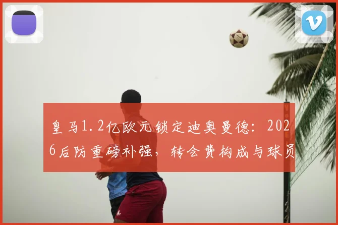 皇马1.2亿欧元锁定迪奥曼德:2026后防重磅补强,转会费构成与球员实力深度剖析