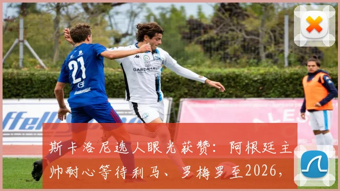 斯卡洛尼选人眼光获赞:阿根廷主帅耐心等待利马、罗梅罗至2026,防守基石伤愈重塑后防