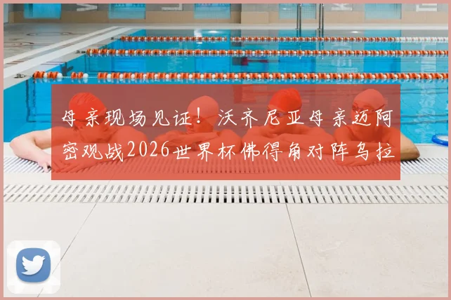 母亲现场见证！沃齐尼亚母亲迈阿密观战2026世界杯佛得角对阵乌拉圭，比赛看点全解析