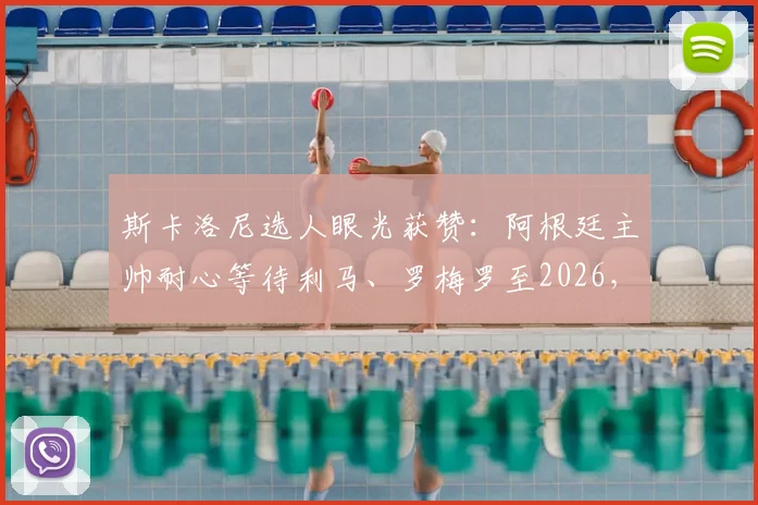 斯卡洛尼选人眼光获赞：阿根廷主帅耐心等待利马、罗梅罗至2026，防守基石伤愈重塑后防